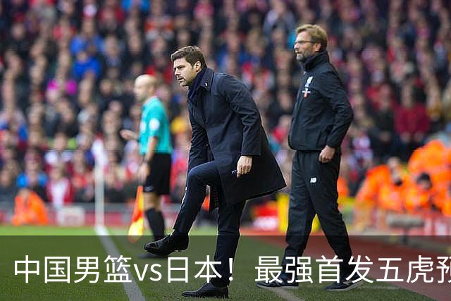 中国男篮vs日本！最强首发五虎预测：郭士强大变阵，三新星领衔