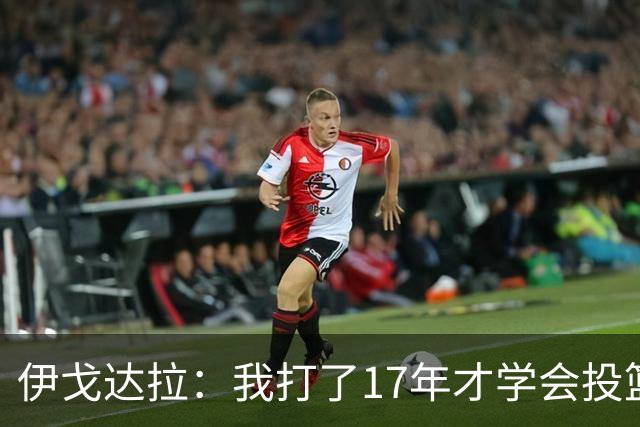 伊戈达拉：我打了17年才学会投篮 没接受过姿势训练全靠自己摸索